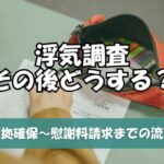 浮気調査その後どうする？証拠確保から慰謝料請求まで流れを初心者にもわかりやすく解説